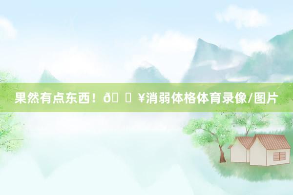 果然有点东西！🔥消弱体格体育录像/图片
