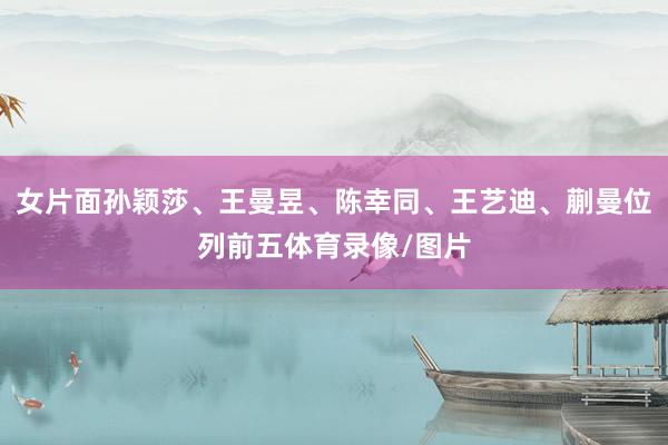 女片面孙颖莎、王曼昱、陈幸同、王艺迪、蒯曼位列前五体育录像/图片