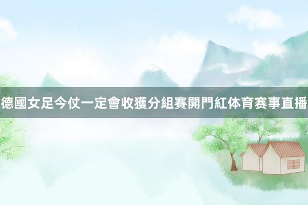 德國女足今仗一定會收獲分組賽開門紅体育赛事直播