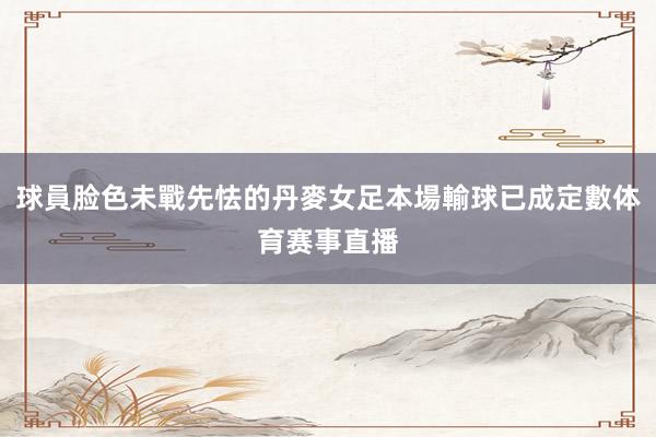 球員脸色未戰先怯的丹麥女足本場輸球已成定數体育赛事直播