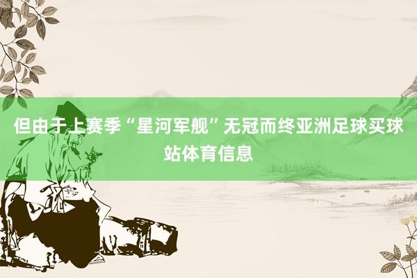 但由于上赛季“星河军舰”无冠而终亚洲足球买球站体育信息
