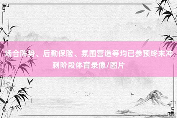 场合阵势、后勤保险、氛围营造等均已参预终末冲刺阶段体育录像/图片