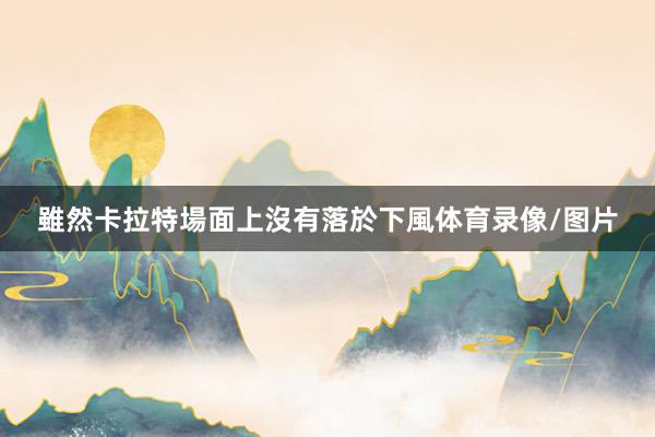 雖然卡拉特場面上沒有落於下風体育录像/图片