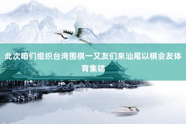 此次咱们组织台湾围棋一又友们来汕尾以棋会友体育集锦