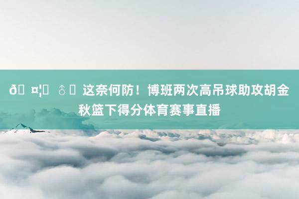 🤦‍♂️这奈何防！博班两次高吊球助攻胡金秋篮下得分体育赛事直播