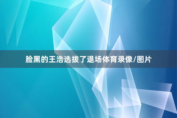 脸黑的王浩选拔了退场体育录像/图片