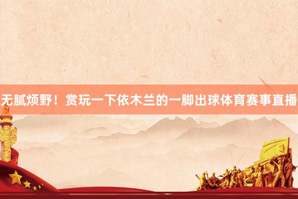 无腻烦野！赏玩一下依木兰的一脚出球体育赛事直播