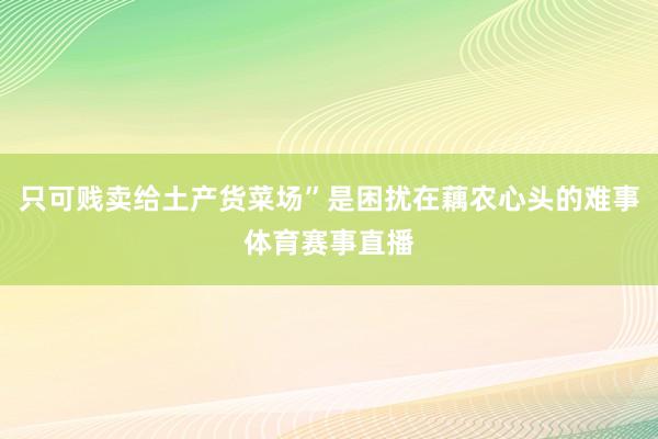 只可贱卖给土产货菜场”是困扰在藕农心头的难事体育赛事直播