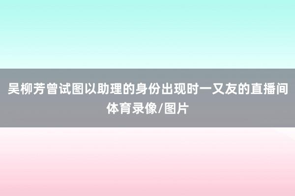 吴柳芳曾试图以助理的身份出现时一又友的直播间体育录像/图片