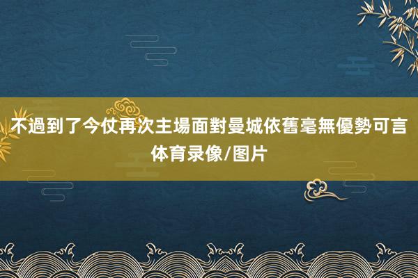 不過到了今仗再次主場面對曼城依舊毫無優勢可言体育录像/图片