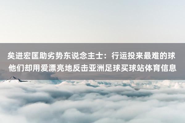 矣进宏匡助劣势东说念主士：行运投来最难的球 他们却用爱漂亮地反击亚洲足球买球站体育信息