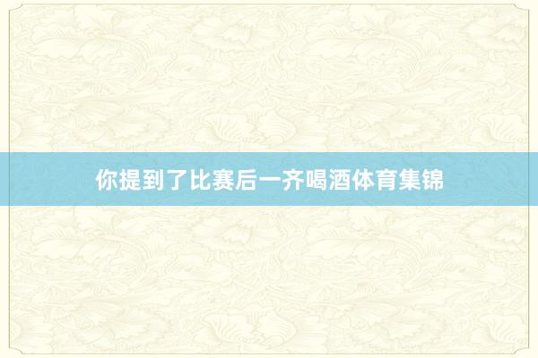 你提到了比赛后一齐喝酒体育集锦