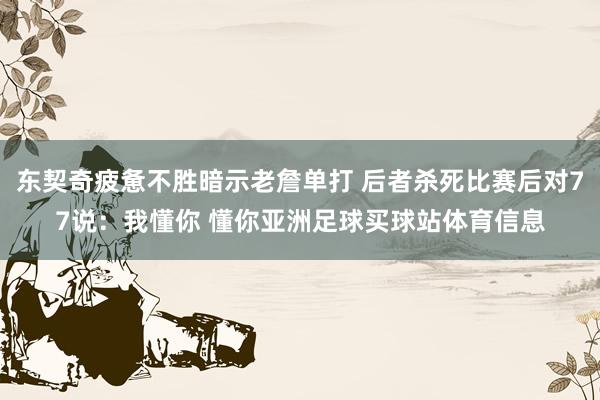 东契奇疲惫不胜暗示老詹单打 后者杀死比赛后对77说：我懂你 懂你亚洲足球买球站体育信息
