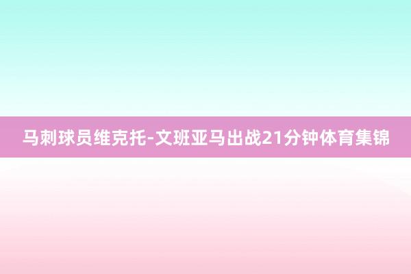 马刺球员维克托-文班亚马出战21分钟体育集锦