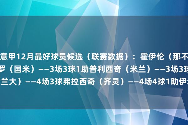 意甲12月最好球员候选（联赛数据）：霍伊伦（那不勒斯）——3场4球劳塔罗（国米）——3场3球1助普利西奇（米兰）——3场3球斯卡马卡（亚特兰大）——4场3球弗拉西奇（齐灵）——4场4球1助伊尔迪兹（尤文）——4场2球1助    体育录像/图片