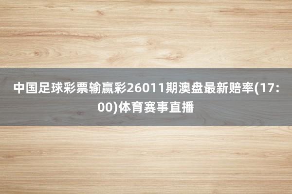 中国足球彩票输赢彩26011期澳盘最新赔率(17:00)体育赛事直播