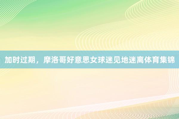 加时过期，摩洛哥好意思女球迷见地迷离体育集锦