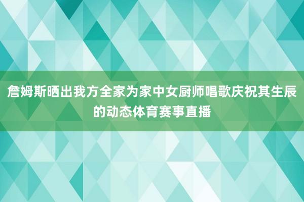 詹姆斯晒出我方全家为家中女厨师唱歌庆祝其生辰的动态体育赛事直播