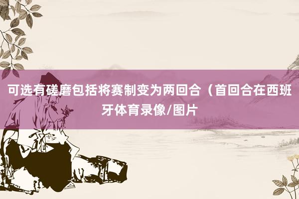 可选有磋磨包括将赛制变为两回合(首回合在西班牙体育录像/图片