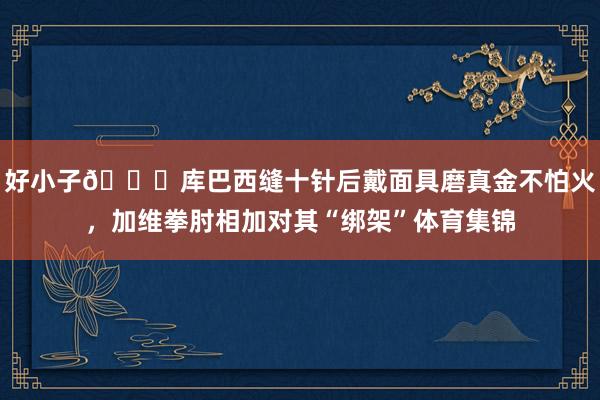 好小子😂库巴西缝十针后戴面具磨真金不怕火,加维拳肘相加对其“绑架”体育集锦