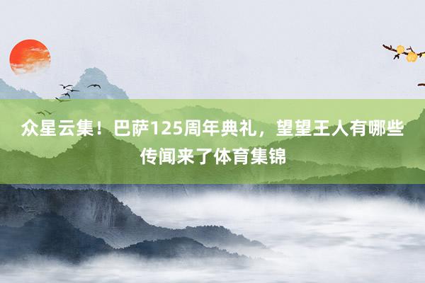 众星云集!巴萨125周年典礼,望望王人有哪些传闻来了体育集锦
