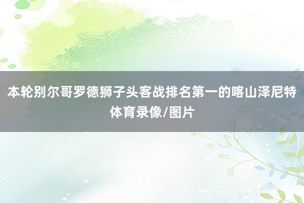 本轮别尔哥罗德狮子头客战排名第一的喀山泽尼特体育录像/图片