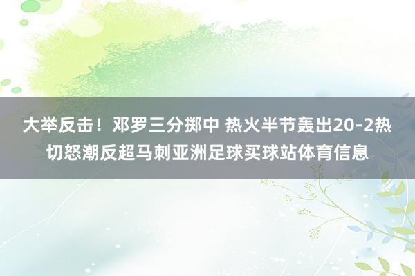 大举反击！邓罗三分掷中 热火半节轰出20-2热切怒潮反超马刺亚洲足球买球站体育信息