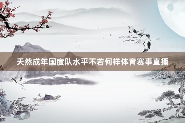 天然成年国度队水平不若何样体育赛事直播