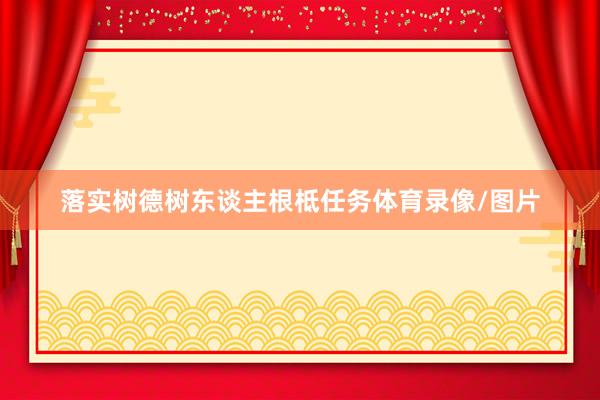 落实树德树东谈主根柢任务体育录像/图片