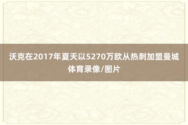 沃克在2017年夏天以5270万欧从热刺加盟曼城体育录像/图片
