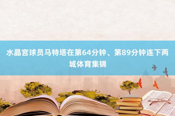 水晶宫球员马特塔在第64分钟、第89分钟连下两城体育集锦