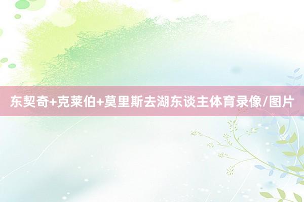 东契奇+克莱伯+莫里斯去湖东谈主体育录像/图片