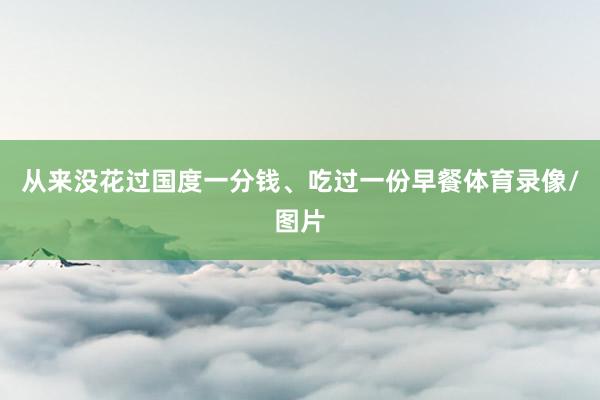 从来没花过国度一分钱、吃过一份早餐体育录像/图片