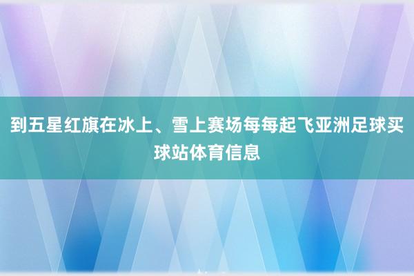 到五星红旗在冰上、雪上赛场每每起飞亚洲足球买球站体育信息