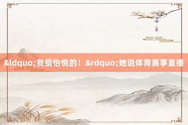 &ldquo;我挺怡悦的！&rdquo;她说体育赛事直播