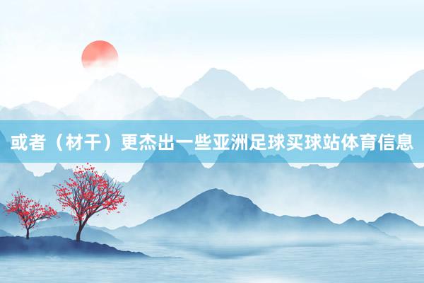 或者（材干）更杰出一些亚洲足球买球站体育信息