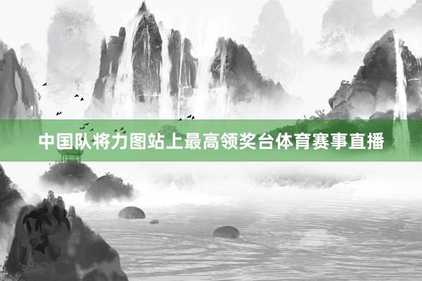 中国队将力图站上最高领奖台体育赛事直播
