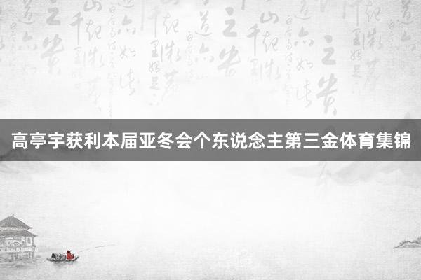 高亭宇获利本届亚冬会个东说念主第三金体育集锦