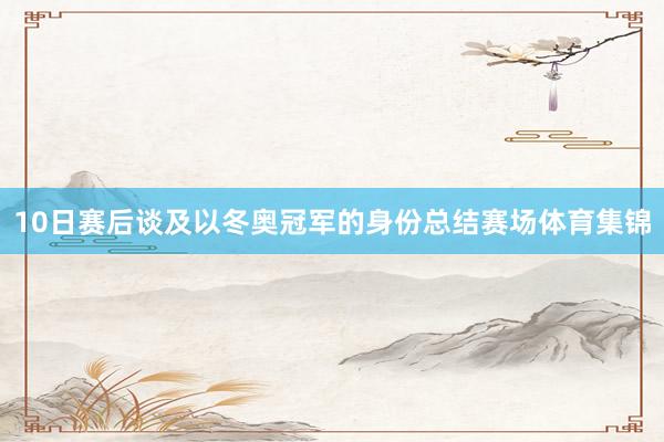 10日赛后谈及以冬奥冠军的身份总结赛场体育集锦